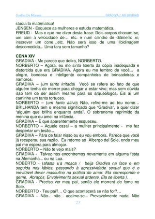 Coelho De Moraes                              GRADIVA / AS BRUXAS

studia la matematica!
JENSEN - Esquece as mulheres e estuda matemática.
FREUD - Mas o que me dizer desta frase: Dois corpos chocam-se,
um com a velocidade de… etc. e num cilindro de diâmetro m,
inscrever um cone…etc. Não será isso de uma libidinagem
descomedida... Uma tara sem tamanho?

CENA XIV
GRADIVA - Me parece que delira, NORBERTO.
NORBERTO – Agora, eu me sinto liberto da cópia inadequada e
distorcida que era GRADIVA. Agora eu me lembro de você... a
alegre, bondosa e inteligente companheira de brincadeiras e
namoros.
GRADIVA – (um tanto irritada) Você se refere ao fato de que
alguém tenha de morrer para chegar a estar vivo; mas sem dúvida
isso tem de ser assim mesmo para os arqueólogos. Eis aí um
caminho um tanto tortuoso.
NORBERTO – (um tanto altivo) Não, refiro-me ao teu nome…
BRILHANDA tem o mesmo significado que “Gradiva”, e quer dizer
“alguém que brilha enquanto anda”. O sobrenome reprimido da
menina que eu amei na infância.
GRADIVA – E que aparentemente esqueceu.
NORBERTO – Aquele casal – a mulher principalmente - me fez
despertar um tesão...
GRADIVA – Pára de falar nisso ou eu vou embora. Parece que você
já recuperou sua razão. Eu retorno ao Albergo del Sole, onde meu
pai me espera para almoçar.
NORBERTO – Não te vejo mais?
GRADIVA - Talvez nos encontremos novamente em alguma festa
na Alemanha... ou na Lua.
NOBERTO - (afasta u’a mosca / beija Gradiva na face e em
seguida nos lábios, passando à agressividade sexual que é o
inevitável dever masculino na prática do amor. Ela corresponde e
geme. Abraços. Envolvimento sexual ardente. Ela se liberta ).
GRADIVA - Preciso ver meu pai, senão ele morrerá de fome no
Sole.
NORBERTO - Teu pai?… O que acontecerá se não for?…
GRADIVA – Não... não... acalme-se... Provavelmente nada. Não
                               23
 