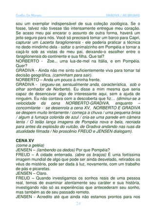 Coelho De Moraes                                GRADIVA / AS BRUXAS

sou um exemplar indispensável de sua coleção zoológica. Se o
fosse, talvez não tivesse tão intensamente entregue meu coração.
Se acaso meu pai encarar o assunto de outra forma, haverá um
jeito seguro para nós. Você só precisará tomar um barco para Capri,
capturar um Lacerta faraglionensis - ele poderia praticar a técnica
no dedo mindinho dela - soltar o animalzinho em Pompéia e tornar a
caçá-lo sob as vistas do meu pai, deixando-o escolher entre o
faraglionensis do continente e sua filha. Que tal?
NORBERTO - Zoe... uma lua-de-mel na Itália, e em Pompéia.
Quer?
GRADIVA - Ainda não me sinto suficientemente viva para tomar tal
decisão geográfica. (caminham para sair).
NORBERTO – Anda um pouco à minha frente.
GRADIVA - (ergueu-se, sensualmente anda, característica, sob o
olhar sonhador de Norberto). Eu disse a mim mesma que seria
capaz de desencavar algo de interessante aqui, sem a ajuda de
ninguém. Eu não contava com a descoberta que fiz… (diminui-se a
velocidade da cena NORBERTO-GRADIVA, enquanto –
concomitante - se desenrola a cena XV, NORBERTO E GRADIVA
se despem muito lentamente / começa a chuva / uma pequena brisa
/ algum a fumaça colorida de azul / cria-se uma parede em câmera
lenta / O telão lança imagens de Pompéia nova e bela, recriada
para antes da explosão do vulcão, de Gradiva andando nas ruas da
atualidade filmada / No proscênio FREUD e JENSEN dialogam).

CENA XV
(come a geléia)
JENSEN – (lambendo os dedos) Por que Pompéia?
FREUD – A cidade enterrada. (abre os braços) É uma fortíssima
imagem mundial de algo que pode ser ainda desvelado, retirados os
véus do mistério, pode ser dada à luz, novamente, com um trabalho
de pás e picaretas.
JENSEN – Claro.
FREUD – Quando investigamos os sonhos reais de uma pessoa
real, temos de examinar atentamente seu caráter e sua história,
investigando não só as experiências que antecederam seu sonho,
mas também as de seu passado remoto.
JENSEN - Acredito até que ainda não estamos prontos para nos
                                24
 
