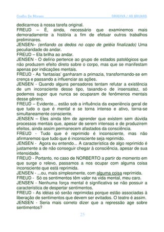 Coelho De Moraes                               GRADIVA / AS BRUXAS

dedicarmos à nossa tarefa original.
FREUD – É, ainda, necessário que examinemos mais
demoradamente a história a fim de efetuar outros trabalhos
preliminares.
JENSEN– (enfiando os dedos no copo de geléia finalizado) Uma
peculiaridade do andar.
FREUD – Ela brilha ao andar.
JENSEN - O delírio pertence ao grupo de estados patológicos que
não produzem efeito direto sobre o corpo, mas que se manifestam
apenas por indicações mentais.
FREUD - As ‘fantasias’ ganharam a primazia, transformando-se em
crença e passando a influenciar as ações.
JENSEN - Quando alguns pensadores tentam refutar a existência
de um inconsciente desse tipo, taxando-o de insensatez, só
podemos supor que nunca se ocuparam de fenômenos mentais
desse gênero.
FREUD – Evidente... estão sob a influência da experiência geral de
que tudo o que é mental e se torna intenso e ativo, torna-se
simultaneamente consciente.
JENSEN – Eles ainda têm de aprender que existem sem dúvida
processos mentais que, apesar de serem intensos e de produzirem
efeitos, ainda assim permanecem afastados da consciência.
FREUD - Tudo que é reprimido é inconsciente, mas não
afirmaremos que tudo que é inconsciente seja reprimido.
JENSEN - Agora eu entendo... A característica de algo reprimido é
justamente a de não conseguir chegar à consciência, apesar de sua
intensidade.
FREUD - Portanto, no caso de NORBERTO a partir do momento em
que surge o relevo, passamos a nos ocupar com alguma coisa
inconsciente que está reprimida.
JENSEN - ...ou, mais simplesmente, com alguma coisa reprimida.
FREUD - Só os sentimentos têm valor na vida mental, meu caro.
JENSEN - Nenhuma força mental é significativa se não possuir a
característica de despertar sentimentos.
FREUD - As idéias só serão reprimidas porque estão associadas à
liberação de sentimentos que devem ser evitados. O teatro é assim.
JENSEN - Seria mais correto dizer que a repressão age sobre
sentimentos?
                                25
 