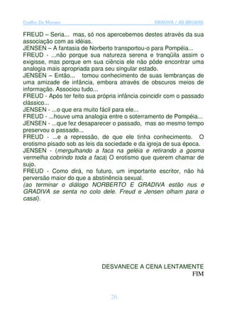 Coelho De Moraes                                GRADIVA / AS BRUXAS

FREUD – Seria... mas, só nos apercebemos destes através da sua
associação com as idéias.
JENSEN – A fantasia de Norberto transportou-o para Pompéia...
FREUD - ...não porque sua natureza serena e tranqüila assim o
exigisse, mas porque em sua ciência ele não pôde encontrar uma
analogia mais apropriada para seu singular estado.
JENSEN – Então... tomou conhecimento de suas lembranças de
uma amizade de infância, embora através de obscuros meios de
informação. Associou tudo...
FREUD - Após ter feito sua própria infância coincidir com o passado
clássico...
JENSEN - ...o que era muito fácil para ele...
FREUD - ...houve uma analogia entre o soterramento de Pompéia...
JENSEN - ...que fez desaparecer o passado, mas ao mesmo tempo
preservou o passado...
FREUD - ...e a repressão, de que ele tinha conhecimento. O
erotismo pisado sob as leis da sociedade e da igreja de sua época.
JENSEN - (mergulhando a faca na geléia e retirando a gosma
vermelha cobrindo toda a faca) O erotismo que querem chamar de
sujo.
FREUD - Como dirá, no futuro, um importante escritor, não há
perversão maior do que a abstinência sexual.
(ao terminar o diálogo NORBERTO E GRADIVA estão nus e
GRADIVA se senta no colo dele. Freud e Jensen olham para o
casal).




                             DESVANECE A CENA LENTAMENTE
                                                              FIM


                                26
 