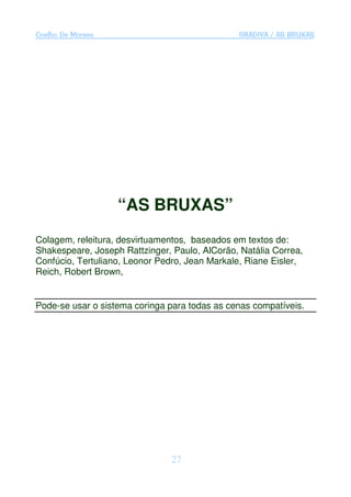 Coelho De Moraes                               GRADIVA / AS BRUXAS




                   “AS BRUXAS”
Colagem, releitura, desvirtuamentos, baseados em textos de:
Shakespeare, Joseph Rattzinger, Paulo, AlCorão, Natália Correa,
Confúcio, Tertuliano, Leonor Pedro, Jean Markale, Riane Eisler,
Reich, Robert Brown,


Pode-se usar o sistema coringa para todas as cenas compatíveis.




                                27
 