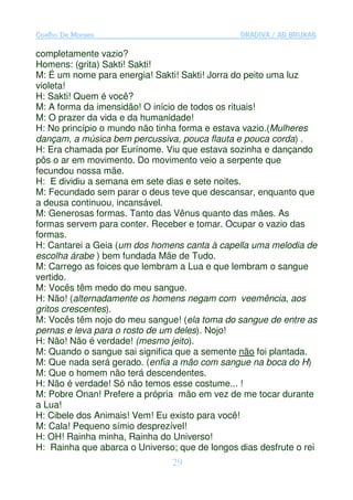 Coelho De Moraes                               GRADIVA / AS BRUXAS

completamente vazio?
Homens: (grita) Sakti! Sakti!
M: É um nome para energia! Sakti! Sakti! Jorra do peito uma luz
violeta!
H: Sakti! Quem é você?
M: A forma da imensidão! O início de todos os rituais!
M: O prazer da vida e da humanidade!
H: No princípio o mundo não tinha forma e estava vazio.(Mulheres
dançam, a música bem percussiva, pouca flauta e pouca corda) .
H: Era chamada por Eurínome. Viu que estava sozinha e dançando
pôs o ar em movimento. Do movimento veio a serpente que
fecundou nossa mãe.
H: E dividiu a semana em sete dias e sete noites.
M: Fecundado sem parar o deus teve que descansar, enquanto que
a deusa continuou, incansável.
M: Generosas formas. Tanto das Vênus quanto das mães. As
formas servem para conter. Receber e tomar. Ocupar o vazio das
formas.
H: Cantarei a Geia (um dos homens canta à capella uma melodia de
escolha árabe ) bem fundada Mãe de Tudo.
M: Carrego as foices que lembram a Lua e que lembram o sangue
vertido.
M: Vocês têm medo do meu sangue.
H: Não! (alternadamente os homens negam com veemência, aos
gritos crescentes).
M: Vocês têm nojo do meu sangue! (ela toma do sangue de entre as
pernas e leva para o rosto de um deles). Nojo!
H: Não! Não é verdade! (mesmo jeito).
M: Quando o sangue sai significa que a semente não foi plantada.
M: Que nada será gerado. (enfia a mão com sangue na boca do H)
M: Que o homem não terá descendentes.
H: Não é verdade! Só não temos esse costume... !
M: Pobre Onan! Prefere a própria mão em vez de me tocar durante
a Lua!
H: Cibele dos Animais! Vem! Eu existo para você!
M: Cala! Pequeno símio desprezível!
H: OH! Rainha minha, Rainha do Universo!
H: Rainha que abarca o Universo; que de longos dias desfrute o rei
                                29
 
