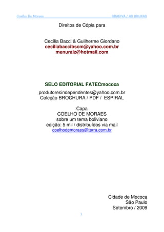 Coelho De Moraes                                    GRADIVA / AS BRUXAS

                         Direitos de Cópia para


                   Cecília Bacci & Guilherme Giordano
                   ceciliabaccibscm@yahoo.com.br
                         menuraiz@hotmail.com




                   SELO EDITORIAL FATECmococa
             produtoresindependentes@yahoo.com.br
              Coleção BROCHURA / PDF / ESPIRAL

                                   Capa
                        COELHO DE MORAES
                        sobre um tema boliviano
                   edição: 5 mil / distribuídos via mail
                      coelhodemoraes@terra.com.br




                                                   Cidade de Mococa
                                                          São Paulo
                                                     Setembro / 2009
                                    3
 
