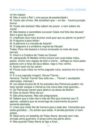 Coelho De Moraes                                GRADIVA / AS BRUXAS

no teu regaço.
M: Não é você o Rei! ( uma pausa de perplexidade )
M: Vocês são símios. Até acreditam que – um dia - haverá punição
divina!
M: Vocês são bestiais! Não sabem do prazer e nem sabem da
morte!
M: São beatos e sacerdotes eunucos! Cópia mal feita dos deuses!
Sem o gozo da carne!
H: (medroso) Que mais árvores você quer que eu plante no jardim?
M: A figueira é para Ishtar!
M: A palmeira é a morada de Astarté!
M: O salgueiro é o emblema virginal da Hécate!
Todas: Para nós bastará o tronco enraizado no meio de suas
pernas!
H: Você é a Criadora de Todas as Coisas!
M: (abraçando H) Modela minha cintura com suas belas mãos,
pastor, enche meu regaço de leite e creme... esfrega os meus pelos
púbicos com a força de seus lábios, rega o meu ventre.
H: Assim você me faz sofrer!
M: Pousa suas mãos na minha sagrada vulva, acaricia-me no meu
leito.
H: É a sua sagrada imagem, Deusa Tiamat...
Homens: Tiamat! Tiamat! Sou todo seu.... Tiamat! ( saudações
alternadas, intensas )
M: (se afasta brusca de H) As pressões dos Patriarcas podem me
fazer perder sangue e mênstruo nos meus dias mais quentes...
H: Os Patriarcas vieram para destruir as obras da Mulher!
M: Eles se dizem filhos da luz!
H: São presunçosos. Mas são preguiçosos.
M: Sabem que a mãe não é mãe do filho que chamam seu! É,
apenas, zeladora que se encarrega do crescimento da jovem
semente plantada.
H: (meio que rindo) Sei de homens para o lado dos Camarões que
estão grávidos!... Ou acham que estão. A dúvida persiste! (ri sem
graça).
M: Ideal seria um batalhão de Palas Atená, donzela sem mãe,
armada como guerreira. A lança como seu pênis altivo.
H: Mas quando Palas Atená se liga a Anat...
                                30
 