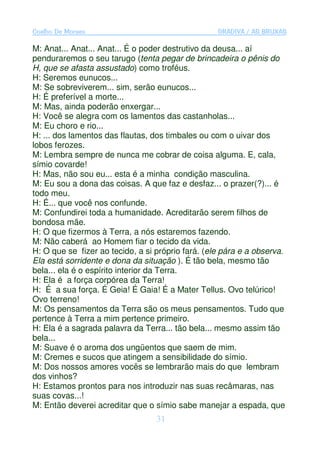 Coelho De Moraes                                   GRADIVA / AS BRUXAS

M: Anat... Anat... Anat... É o poder destrutivo da deusa... aí
penduraremos o seu tarugo (tenta pegar de brincadeira o pênis do
H, que se afasta assustado) como troféus.
H: Seremos eunucos...
M: Se sobreviverem... sim, serão eunucos...
H: É preferível a morte...
M: Mas, ainda poderão enxergar...
H: Você se alegra com os lamentos das castanholas...
M: Eu choro e rio...
H: ... dos lamentos das flautas, dos timbales ou com o uivar dos
lobos ferozes.
M: Lembra sempre de nunca me cobrar de coisa alguma. E, cala,
símio covarde!
H: Mas, não sou eu... esta é a minha condição masculina.
M: Eu sou a dona das coisas. A que faz e desfaz... o prazer(?)... é
todo meu.
H: É... que você nos confunde.
M: Confundirei toda a humanidade. Acreditarão serem filhos de
bondosa mãe.
H: O que fizermos à Terra, a nós estaremos fazendo.
M: Não caberá ao Homem fiar o tecido da vida.
H: O que se fizer ao tecido, a si próprio fará. (ele pára e a observa.
Ela está sorridente e dona da situação ). É tão bela, mesmo tão
bela... ela é o espírito interior da Terra.
H: Ela é a força corpórea da Terra!
H: É a sua força. É Geia! É Gaia! É a Mater Tellus. Ovo telúrico!
Ovo terreno!
M: Os pensamentos da Terra são os meus pensamentos. Tudo que
pertence à Terra a mim pertence primeiro.
H: Ela é a sagrada palavra da Terra... tão bela... mesmo assim tão
bela...
M: Suave é o aroma dos ungüentos que saem de mim.
M: Cremes e sucos que atingem a sensibilidade do símio.
M: Dos nossos amores vocês se lembrarão mais do que lembram
dos vinhos?
H: Estamos prontos para nos introduzir nas suas recâmaras, nas
suas covas...!
M: Então deverei acreditar que o símio sabe manejar a espada, que
                                  31
 