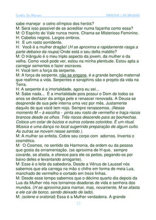 Coelho De Moraes                                GRADIVA / AS BRUXAS

sabe manejar o cetro olímpico dos heróis?
M: Será isso possível de se acreditar numa façanha como essa?
M: O Espírito do Vale nunca morre. Chama-se Misterioso Feminino.
H: Cabelos negros. Largos ombros.
H: E um rosto sorridente.
H: Você é a mulher dragão! (H se aproxima e rapidamente rasga a
parte debaixo da roupa) Onde está o seu delta maldito?
M: O triângulo é o meu triplo aspecto da jovem, da mulher e da
velha. Como você pode ver, estou na minha plenitude. Estou apta a
carregar sementes e fazer escravos.
H: Você tem a força da serpente.
M: A força da serpente, não se engane, é a grande benção maternal
que reafirma a vida. Serpentes e seraphins são o projeto da vida na
Terra.
H: A serpente é a imortalidade, agora eu sei...
M: Sabe nada... É a imortalidade pois possui o Dom de todos os
anos se desfazer da antiga pele e renascer renovada. A Deusa se
desprende de sua pele interna uma vez por mês. Justamente
daquilo de que você tem nojo. Sempre renascemos. (Nesse
momento M – à escolha - pinta seu rosto de vermelho e traça riscos
brancos desde os olhos. Três riscos descendo para as bochechas.
Coloca um colar de búzios e outros colares coloridos. É um ritual.
Música e uma dança no local sugerindo preparação de algum culto.
As outras se movem nesse sentido ).
M: A mulher se enfeita. Cobre seu corpo com adornos. Inventa o
cosmético.
M: O Cosmos, no sentido da Harmonia, da ordem ou da pessoa
que gosta da ornamentação. (se aproxima de H que, sempre
covarde, se afasta, e oferece para ele os peitos, pegando-os por
baixo deles e levantando arrogante).
M: Esse é o leite da sabedoria. Desde a Vênus de Laussel nós
sabemos que ela carrega na mão o chifre em forma de meia Lua,
manchado de vermelho e cortado em treze linhas.
M: Desde esse tempo sabemos que o décimo quarto dia depois da
Lua da Mulher nós nos tornamos doadoras de vida e senhora dos
mundos. (H se aproxima para mamar, mas, novamente, M se afasta
e ele cai de borco, sendo deixado de lado).
M: (solene e oratorial) Essa é a Mulher verdadeira. A grande
                                32
 