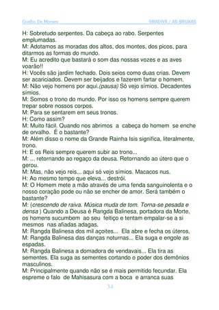 Coelho De Moraes                                GRADIVA / AS BRUXAS

H: Sobretudo serpentes. Da cabeça ao rabo. Serpentes
emplumadas.
M: Adotamos as moradas dos altos, dos montes, dos picos, para
ditarmos as formas do mundo.
M: Eu acredito que bastará o som das nossas vozes e as aves
voarão!!
H: Vocês são jardim fechado. Dois seios como duas crias. Devem
ser acariciados. Devem ser beijados e fazerem fartar o homem.
M: Não vejo homens por aqui.(pausa) Só vejo símios. Decadentes
símios.
M: Somos o trono do mundo. Por isso os homens sempre querem
trepar sobre nossos corpos.
M: Para se sentarem em seus tronos.
H: Como assim?
M: Muito fácil. Quando nos abrimos a cabeça do homem se enche
de orvalho. É o bastante?
M: Além disso o nome da Grande Rainha Isis significa, literalmente,
trono.
H: E os Reis sempre querem subir ao trono...
M: ... retornando ao regaço da deusa. Retornando ao útero que o
gerou.
M: Mas, não vejo reis... aqui só vejo símios. Macacos nus.
H: Ao mesmo tempo que eleva... destrói.
M: O Homem mete a mão através de uma fenda sanguinolenta e o
nosso coração pode ou não se encher de amor. Será também o
bastante?
M: (crescendo de raiva. Música muda de tom. Torna-se pesada e
densa ) Quando a Deusa é Rangda Balinesa, portadora da Morte,
os homens sucumbem ao seu feitiço e tentam empalar-se a si
mesmos nas afiadas adagas.
M: Rangda Balinesa dos mil açoites... Ela abre e fecha os úteros.
M: Rangda Balinesa das danças noturnas... Ela suga e engole as
espadas.
M: Rangda Balinesa a domadora de vendavais... Ela tira as
sementes. Ela suga as sementes cortando o poder dos demônios
masculinos.
M: Principalmente quando não se é mais permitido fecundar. Ela
espreme o falo de Mahisasura com a boca e arranca suas
                                34
 