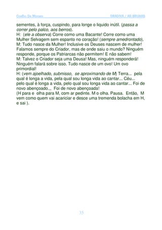 Coelho De Moraes                                   GRADIVA / AS BRUXAS

sementes, à força, cuspindo, para longe o liquido inútil. (passa a
correr pelo palco, aos berros).
H: (ele a observa) Corre como uma Bacante! Corre como uma
Mulher Selvagem sem espanto no coração! (sempre amedrontado).
M: Tudo nasce da Mulher! Inclusive os Deuses nascem de mulher!
Falamos sempre do Criador, mas de onde saiu o mundo? Ninguém
responde, porque os Patriarcas não permitem! E não sabem!
M: Talvez o Criador seja uma Deusa! Mas, ninguém responderá!
Ninguém falará sobre isso. Tudo nasce de um ovo! Um ovo
primordial!
H: (vem ajoelhado, submisso, se aproximando de M) Terra... pela
qual é longa a vida, pela qual sou longa vida ao cantar... Céu...
pelo qual é longa a vida, pelo qual sou longa vida ao cantar... Foi de
novo abençoado.,, Foi de novo abençoada!
(H para e olha para M, com ar pedinte. M o olha. Pausa. Então, M
vem como quem vai acariciar e desce uma tremenda bolacha em H,
e sai ).




                                  35
 