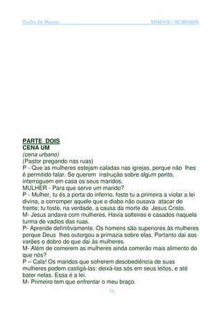 Coelho De Moraes                                    GRADIVA / AS BRUXAS




PARTE DOIS
CENA UM
(cena urbano)
(Pastor pregando nas ruas)
P - Que as mulheres estejam caladas nas igrejas, porque não lhes
é permitido falar. Se querem instrução sobre algum ponto,
interroguem em casa os seus maridos.
MULHER - Para que serve um marido?
P - Mulher, tu és a porta do inferno, foste tu a primeira a violar a lei
divina, a corromper aquele que o diabo não ousava atacar de
frente; tu foste, na verdade, a causa da morte de Jesus Cristo.
M- Jesus andava com mulheres. Havia solteiros e casados naquela
turma de vadios das ruas.
P- Aprende definitivamente. Os homens são superiores às mulheres
porque Deus lhes outorgou a primazia sobre elas. Portanto dai aos
varões o dobro do que dai às mulheres.
M- Além de comerem as mulheres ainda comerão mais alimento do
que nós?
P – Cala! Os maridos que sofrerem desobediência de suas
mulheres podem castigá-las: deixá-las sós em seus leitos, e até
bater nelas. Essa é a lei.
M- Primeiro tem que enfrentar o meu braço.
                                   36
 