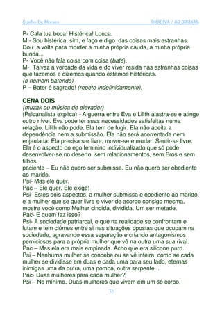 Coelho De Moraes                                    GRADIVA / AS BRUXAS

P- Cala tua boca! Histérica! Louca.
M - Sou histérica, sim, e faço e digo das coisas mais estranhas.
Dou a volta para morder a minha própria cauda, a minha própria
bunda...
P- Você não fala coisa com coisa (bate).
M- Talvez a verdade da vida e do viver resida nas estranhas coisas
que fazemos e dizemos quando estamos histéricas.
(o homem batendo)
P – Bater é sagrado! (repete indefinidamente).

CENA DOIS
(muzak ou música de elevador)
(Psicanalista explica) - A guerra entre Eva e Lilith alastra-se e atinge
outro nível. Eva pode ter suas necessidades satisfeitas numa
relação. Lilith não pode. Ela tem de fugir. Ela não aceita a
dependência nem a submissão. Ela não será acorrentada nem
enjaulada. Ela precisa ser livre, mover-se e mudar. Sentir-se livre.
Ela é o aspecto do ego feminino individualizado que só pode
desenvolver-se no deserto, sem relacionamentos, sem Eros e sem
filhos.
paciente – Eu não quero ser submissa. Eu não quero ser obediente
ao marido.
Psi- Mas ele quer.
Pac – Ele quer. Ele exige!
Psi- Estes dois aspectos, a mulher submissa e obediente ao marido,
e a mulher que se quer livre e viver de acordo consigo mesma,
mostra você como Mulher cindida, dividida. Um ser metade.
Pac- E quem faz isso?
Psi- A sociedade patriarcal, e que na realidade se confrontam e
lutam e tem ciúmes entre si nas situações opostas que ocupam na
sociedade, agravando essa separação e criando antagonismos
perniciosos para a própria mulher que vê na outra uma sua rival.
Pac – Mas ela era mais empinada. Acho que era silicone puro.
Psi – Nenhuma mulher se concebe ou se vê inteira, como se cada
mulher se dividisse em duas e cada uma para seu lado, eternas
inimigas uma da outra, uma pomba, outra serpente...
Pac- Duas mulheres para cada mulher?
Psi – No mínimo. Duas mulheres que vivem em um só corpo.
                                   38
 