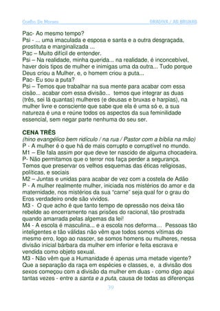 Coelho De Moraes                                 GRADIVA / AS BRUXAS

Pac- Ao mesmo tempo?
Psi - ... uma imaculada e esposa e santa e a outra desgraçada,
prostituta e marginalizada ...
Pac – Muito difícil de entender.
Psi – Na realidade, minha querida... na realidade, é inconcebível,
haver dois tipos de mulher e inimigas uma da outra... Tudo porque
Deus criou a Mulher, e, o homem criou a puta...
Pac- Eu sou a puta?
Psi – Temos que trabalhar na sua mente para acabar com essa
cisão... acabar com essa divisão... temos que integrar as duas
(três, sei lá quantas) mulheres (e deusas e bruxas e harpias), na
mulher livre e consciente que sabe que ela é uma só e, a sua
natureza é una e reúne todos os aspectos da sua feminilidade
essencial, sem negar parte nenhuma do seu ser.

CENA TRÊS
(hino evangélico bem ridículo / na rua / Pastor com a bíblia na mão)
P - A mulher é o que há de mais corrupto e corruptível no mundo.
M1 – Ele fala assim por que deve ter nascido de alguma chocadeira.
P- Não permitamos que o terror nos faça perder a segurança.
Temos que preservar os velhos esquemas das éticas religiosas,
políticas, e sociais
M2 – Juntas e unidas para acabar de vez com a costela de Adão
P - A mulher realmente mulher, iniciada nos mistérios do amor e da
maternidade, nos mistérios da sua “carne” seja qual for o grau do
Eros verdadeiro onde são vividos.
M3 - O que acho é que tanto tempo de opressão nos deixa tão
rebelde ao encerramento nas prisões do racional, tão prostrada
quando amarrada pelas algemas da lei!
M4 - A escola é masculina... e a escola nos deforma… Pessoas tão
inteligentes e tão válidas não vêm que todos somos vítimas do
mesmo erro, logo ao nascer, se somos homens ou mulheres, nessa
divisão inicial bárbara da mulher em inferior e feita escrava e
vendida como objeto sexual.
M3 - Não vêm que a Humanidade é apenas uma metade vigente?
Que a separação da raça em espécies e classes, e, a divisão dos
sexos começou com a divisão da mulher em duas - como digo aqui
tantas vezes - entre a santa e a puta, causa de todas as diferenças
                                 39
 