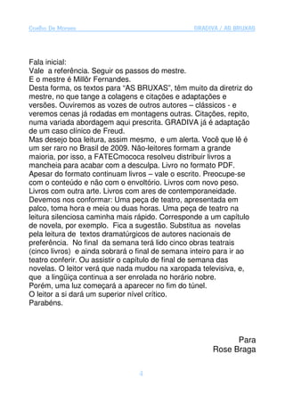 Coelho De Moraes                                 GRADIVA / AS BRUXAS




Fala inicial:
Vale a referência. Seguir os passos do mestre.
E o mestre é Millôr Fernandes.
Desta forma, os textos para “AS BRUXAS”, têm muito da diretriz do
mestre, no que tange a colagens e citações e adaptações e
versões. Ouviremos as vozes de outros autores – clássicos - e
veremos cenas já rodadas em montagens outras. Citações, repito,
numa variada abordagem aqui prescrita. GRADIVA já é adaptação
de um caso clínico de Freud.
Mas desejo boa leitura, assim mesmo, e um alerta. Você que lê é
um ser raro no Brasil de 2009. Não-leitores formam a grande
maioria, por isso, a FATECmococa resolveu distribuir livros a
mancheia para acabar com a desculpa. Livro no formato PDF.
Apesar do formato continuam livros – vale o escrito. Preocupe-se
com o conteúdo e não com o envoltório. Livros com novo peso.
Livros com outra arte. Livros com ares de contemporaneidade.
Devemos nos conformar: Uma peça de teatro, apresentada em
palco, toma hora e meia ou duas horas. Uma peça de teatro na
leitura silenciosa caminha mais rápido. Corresponde a um capítulo
de novela, por exemplo. Fica a sugestão. Substitua as novelas
pela leitura de textos dramatúrgicos de autores nacionais de
preferência. No final da semana terá lido cinco obras teatrais
(cinco livros) e ainda sobrará o final de semana inteiro para ir ao
teatro conferir. Ou assistir o capítulo de final de semana das
novelas. O leitor verá que nada mudou na xaropada televisiva, e,
que a lingüiça continua a ser enrolada no horário nobre.
Porém, uma luz começará a aparecer no fim do túnel.
O leitor a si dará um superior nível crítico.
Parabéns.



                                                             Para
                                                       Rose Braga

                                 4
 
