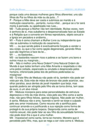 Coelho De Moraes                                  GRADIVA / AS BRUXAS

porque cada uma dessas mulheres gera filhos diferentes: uns são
filhos do Pai ou filhos da mãe ou da puta…?
P - Porque a Mãe deve ser casta e submissa ao marido e à
instituição casamento... portanto, nunca infiel… porque se o for será
morta à pancada, ou apedrejada nas ruas...
M2 - Tudo porque a Mulher não tem identidade. Muitas vezes, nem
é senhora de si, mas subalterna e despersonalizada face ao Estado
e à Religião que a converte em fêmea reprodutora, objeto sexual e
a Igreja em pecadora e anátema…
M1 – Puta é como chamam a Mulher Livre ou independente que
não se submeteu à instituição do casamento...
M3 - ... ou que sendo pobre é eventualmente forçada a vender o
seu corpo, ou que o faz como opção degenerada, gerando filhos
que são ilegítimos à face da lei...
M1 - ... os bastardos...
M3 - os bastardos nascem ricos e pobres e se fazem uns bons e
outros maus ou marginais...
M4 - Não é melhor uma Nova Ordem? Uma Natural Ordem do
Mundo é que todos tenham uma Mãe Amante e respeitada e não
uma pobre coitada, espancada ou anulada e desprezada pelos
homens, inferiorizada pelas leis de políticos pederastas ou
misóginos!
M2 - O triste filho de Medusa não pode vê-la, também não pode ser
visto por ela. Esta mãe de mãos de bronze não pode acariciar, seu
olhar paralisa, seus dentes de javali impedem que beije, mas
quando poderia ser atingida pelo filho ela se torna divina, tem asas
de ouro, é um alvo móvel.
M1 - Medusa incorpora para estas personalidades de estrutura
depressiva o mito da mãe divina, vista pelo seu filho como a santa
mãe, não gera filhos felizes, apenas trágicos. Não pode ser mulher,
é santa. Medusa não o ama, fazendo-o sentir-se torpe e culpado
pelo seu amor incestuoso. Como recurso ele a santifica para
continuar amando-a e justificando a sua rejeição como forma de
protegê-lo da sua própria torpeza. Desprovida como santa de
instinto sexual, não pode falar ao seu filho da sexualidade feminina,
não pode dizer-lhe o que é uma mulher.
M4 - Inacessível como santa, torna-se monstro. Monstro que é
percebido pelo filho, mas, que se nega a ser visto como é. Medusa
                                 40
 
