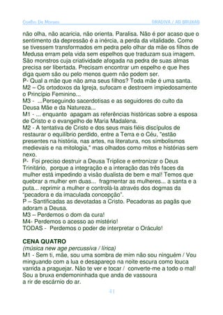 Coelho De Moraes                                 GRADIVA / AS BRUXAS

não olha, não acaricia, não orienta. Paralisa. Não é por acaso que o
sentimento da depressão é a inércia, a perda da vitalidade. Como
se tivessem transformados em pedra pelo olhar da mãe os filhos de
Medusa erram pela vida sem espelhos que traduzam sua imagem.
São monstros cuja criatividade afogada na pedra de suas almas
precisa ser libertada. Precisam encontrar um espelho e que lhes
diga quem são ou pelo menos quem não podem ser.
P- Qual a mãe que não ama seus filhos? Toda mãe é uma santa.
M2 – Os ortodoxos da Igreja, sufocam e destroem impiedosamente
o Princípio Feminino...
M3 - ...Perseguindo sacerdotisas e as seguidores do culto da
Deusa Mãe e da Natureza...
M1 - ... enquanto apagam as referências históricas sobre a esposa
de Cristo e o evangelho de Maria Madalena.
M2 - A tentativa de Cristo e dos seus mais fiéis discípulos de
restaurar o equilíbrio perdido, entre a Terra e o Céu, "estão
presentes na história, nas artes, na literatura, nos simbolismos
medievais e na mitologia," mas olhados como mitos e histórias sem
nexo.
P- Foi preciso destruir a Deusa Tríplice e entronizar o Deus
Trinitário, porque a integração e a interação das três faces da
mulher está impedindo a visão dualista de bem e mal! Temos que
quebrar a mulher em duas... fragmentar as mulheres... a santa e a
puta... reprimir a mulher e controlá-la através dos dogmas da
“pecadora e da imaculada concepção”.
P – Santificadas as devotadas a Cristo. Pecadoras as pagãs que
adoram a Deusa.
M3 – Perdemos o dom da cura!
M4- Perdemos o acesso ao mistério!
TODAS - Perdemos o poder de interpretar o Oráculo!

CENA QUATRO
(música new age percussiva / lírica)
M1 - Sem ti, mãe, sou uma sombra de mim não sou ninguém / Vou
minguando com a lua e desapareço na noite escura como louca
varrida a praguejar. Não te ver e tocar / converte-me a todo o mal!
Sou a bruxa endemoninhada que anda de vassoura
a rir de escárnio do ar.
                                 41
 