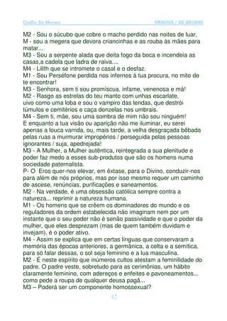 Coelho De Moraes                                GRADIVA / AS BRUXAS

M2 - Sou o súcubo que cobre o macho perdido nas noites de luar,
M - sou a megera que devora criancinhas e as rouba às mães para
matar...
M3 - Sou a serpente alada que deita fogo da boca e incendeia as
casas,a cadela que ladra de raiva....
M4 - Lilith que se intromete o casal e o desfaz.
M1 - Sou Perséfone perdida nos infernos à tua procura, no mito de
te encontrar!
M3 - Senhora, sem ti sou promíscua, infame, venenosa e má!
M2 - Rasgo as estrelas do teu manto com unhas escarlate,
uivo como uma loba e sou o vampiro das lendas, que destrói
túmulos e cemitérios e caça donzelas nos umbrais.
M4 - Sem ti, mãe, sou uma sombra de mim não sou ninguém!
E enquanto a tua visão ou aparição não me iluminar, eu serei
apenas a louca varrida, ou, mais tarde, a velha desgraçada bêbada
pelas ruas a murmurar impropérios / perseguida pelas pessoas
ignorantes / suja, apedrejada!
M3 - A Mulher, a Mulher autêntica, reintegrada a sua plenitude e
poder faz medo a esses sub-produtos que são os homens numa
sociedade paternalista.
P- O Eros quer-nos elevar, em êxtase, para o Divino, conduzir-nos
para além de nós próprios, mas por isso mesmo requer um caminho
de ascese, renúncias, purificações e saneamentos.
M2 - Na verdade, é uma obsessão católica sempre contra a
natureza... reprimir a natureza humana.
M1 - Os homens que se crêem os dominadores do mundo e os
reguladores da ordem estabelecida não imaginam nem por um
instante que o seu poder não é senão passividade e que o poder da
mulher, que eles desprezam (mas de quem também duvidam e
invejam), é o poder ativo.
M4 - Assim se explica que em certas línguas que conservaram a
memória das épocas anteriores, a germânica, a celta e a semítica,
para só falar dessas, o sol seja feminino e a lua masculina.
M2 - É neste espírito que inúmeros cultos atestam a feminilidade do
padre. O padre veste, sobretudo para as cerimônias, um hábito
claramente feminino, com adereços e enfeites e pavoneamentos...
como pede a roupa de qualquer deusa pagã...
M3 – Poderá ser um componente homossexual?
                                42
 