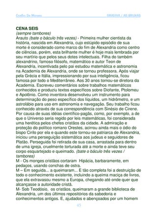 Coelho De Moraes                                  GRADIVA / AS BRUXAS


CENA SEIS
(sempre tambores)
Arauto (bate o báculo três vezes) - Primeira mulher cientista da
história, nascida em Alexandria, cujo estúpido episódio de sua
morte é considerado como marco do fim de Alexandria como centro
de ciências, porém, esta brilhante mulher é hoje mais lembrada por
seu martírio que pelos seus dotes intelectuais. Filha do também
alexandrino, famoso filósofo, matemático e autor Teon de
Alexandria, incentivada pelo pai estudou matemática e astronomia
na Academia de Alexandria, onde se tornou professora. Após viajar
pela Grécia e Itália, impressionando por sua inteligência, ficou
famosa por todo o Mediterrâneo. Aos 30 anos tornou-se diretora da
Academia. Escreveu comentários sobre trabalhos matemáticos
conhecidos e produziu textos específicos sobre Diofante, Ptolomeu
e Apolônio. Como inventora desenvolveu um instrumento para
determinação do peso específico dos líquidos, um hidrômetro, e um
astrolábio para uso em astronomia e navegação. Seu trabalho ficou
conhecido através de sua correspondência com Sinésio de Cirene.
Por causa de suas idéias científico-pagãs, como, por exemplo, a de
que o Universo seria regido por leis matemáticas, foi considerada
uma herética pelos chefes cristãos da cidade. A admiração e
proteção do político romano Orestes, acirrou ainda mais o ódio do
bispo Cirilo por ela e quando este tornou-se patriarca de Alexandria,
iniciou uma perseguição sistemática aos judeus e seguidores de
Platão. Perseguida foi retirada de sua casa, arrastada para dentro
de uma igreja, cruelmente torturada até a morte e ainda teve seu
corpo esquartejado e queimado. (bate o báculo três vezes /
tambores)
M - Os monges cristãos cortaram Hipácia, barbaramente, em
pedaços, usando conchas de ostra.
M – Em seguida... a queimaram... E tão completa foi a destruição de
todo o conhecimento existente, incluindo a queima maciça de livros,
que ela extravasou mesmo a Europa, chegando até onde quer que
alcançasse a autoridade cristã.
M- Sob Teodósio, os cristãos, queimaram a grande biblioteca de
Alexandria, um dos últimos repositórios da sabedoria e
conhecimentos antigos. E, ajudados e abençoados por um homem
                                 45
 