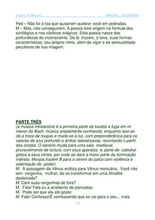 Coelho De Moraes                                  GRADIVA / AS BRUXAS

Ped – Não foi à toa que quiseram quebrar você em pedradas.
M – Mas, não conseguirem. A poesia teve origem na fórmula dos
sortilégios e nos cânticos mágicos. Esta poesia nasce das
profundezas do inconsciente. De lá trazem, à tona, suas formas
características; seu próprio ritmo, além do vigor e da sensualidade
peculiares de sua imagem.




PARTE TRÊS
(a música introdutória é a primeira parte da tocatta e fuga em ré
menor do Bach, música amplamente conhecida; enquanto isso se
dá a troca de roupas e muda-se a luz, com preponderância para os
valores de azul profundo e âmbar lateralizando, recortando o perfil
dos corpos. O cenário muda para uma sala medieval,
provavelmente de tortura, com seus aparatos, e, parte de catedral
gótica e seus vitrais, por onde se dará a maior parte da iluminação
indireta. Monjas trazem B para o centro do palco com violência e
ostentação de poder).
M: A passagem da Vênus erótica para Vênus mortuária. Você não
tem vergonha, mulher, de se transformar em uma Afrodite
desleixada?
M: Com suas vergonhas de fora?
M: Fala! Fala ou a arrebento de pancadas.
M: Pode ser que ela até goste.
M: Fala! Confessa!É confessando que se vai para o céu... mais
                                 49
 