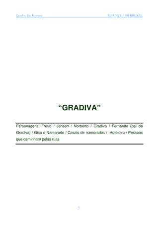 Coelho De Moraes                                  GRADIVA / AS BRUXAS




                       “GRADIVA”

Personagens: Freud / Jensen / Norberto / Gradiva / Fernando (pai de
Gradiva) / Gisa e Namorado / Casais de namorados / Hoteleiro / Pessoas
que caminham pelas ruas




                                  5
 