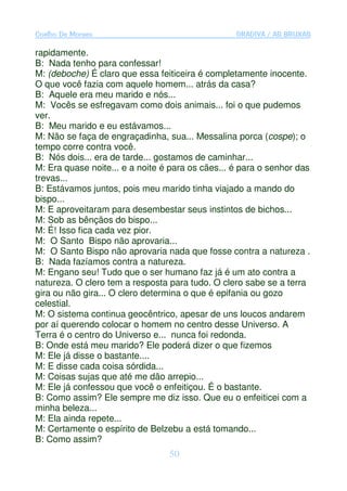 Coelho De Moraes                                  GRADIVA / AS BRUXAS

rapidamente.
B: Nada tenho para confessar!
M: (deboche) É claro que essa feiticeira é completamente inocente.
O que você fazia com aquele homem... atrás da casa?
B: Aquele era meu marido e nós...
M: Vocês se esfregavam como dois animais... foi o que pudemos
ver.
B: Meu marido e eu estávamos...
M: Não se faça de engraçadinha, sua... Messalina porca (cospe); o
tempo corre contra você.
B: Nós dois... era de tarde... gostamos de caminhar...
M: Era quase noite... e a noite é para os cães... é para o senhor das
trevas...
B: Estávamos juntos, pois meu marido tinha viajado a mando do
bispo...
M: E aproveitaram para desembestar seus instintos de bichos...
M: Sob as bênçãos do bispo...
M: É! Isso fica cada vez pior.
M: O Santo Bispo não aprovaria...
M: O Santo Bispo não aprovaria nada que fosse contra a natureza .
B: Nada fazíamos contra a natureza.
M: Engano seu! Tudo que o ser humano faz já é um ato contra a
natureza. O clero tem a resposta para tudo. O clero sabe se a terra
gira ou não gira... O clero determina o que é epifania ou gozo
celestial.
M: O sistema continua geocêntrico, apesar de uns loucos andarem
por aí querendo colocar o homem no centro desse Universo. A
Terra é o centro do Universo e... nunca foi redonda.
B: Onde está meu marido? Ele poderá dizer o que fizemos
M: Ele já disse o bastante....
M: E disse cada coisa sórdida...
M: Coisas sujas que até me dão arrepio...
M: Ele já confessou que você o enfeitiçou. É o bastante.
B: Como assim? Ele sempre me diz isso. Que eu o enfeiticei com a
minha beleza...
M: Ela ainda repete...
M: Certamente o espírito de Belzebu a está tomando...
B: Como assim?
                                 50
 