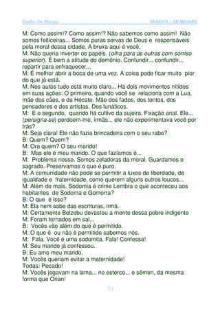 Coelho De Moraes                                GRADIVA / AS BRUXAS

M: Como assim!? Como assim!? Não sabemos como assim! Não
somos feiticeiras... Somos puras servas de Deus e responsáveis
pela moral dessa cidade. A bruxa aqui é você.
M: Não queria inverter os papéis. (olha para as outras com sorriso
superior). É bem a atitude do demônio. Confundir... confundir...
repartir para enfraquecer...
M: É melhor abrir a boca de uma vez. A coisa pode ficar muito pior
do que já está.
M: Nos autos tudo está muito claro... Há dois movimentos nítidos
em suas ações: O primeiro, quando você se relaciona com a Lua,
mãe dos cães, e da Hécate. Mãe dos fados, dos tontos, dos
pensadores e dos artistas. Dos lunáticos.
M: E o segundo, quando há cultivo da sujeira. Fixação anal. Ele...
(persigna-se) perdoem-me, irmãs... ele não experimentava você por
trás?
M: Seja clara! Ele não fazia brincadeira com o seu rabo?
B: Quem? Quem?
M: Ora quem? O seu marido!
B: Mas ele é meu marido. O que fazíamos é...
M: Problema nosso. Somos zeladoras da moral. Guardamos o
sagrado. Preservamos o que é puro.
M: A comunidade não pode se permitir a luxos de liberdade, de
igualdade e fraternidade, como querem alguns outros loucos...
M: Além do mais. Sodomia é crime Lembra o que aconteceu aos
habitantes de Sodoma e Gomorra?
B: O que é isso?
M: Ela nem sabe das escrituras, irmã.
M: Certamente Belzebu devastou a mente dessa pobre indigente
M: Foram tornados em sal...
B: Vocês vão além do que é permitido.
M: O que é ou não é permitido sabemos nós.
M: Fala. Você é uma sodomita. Fala! Confessa!
M: Seu marido já confessou.
B: Eu amo meu marido.
M: Vocês queriam evitar a maternidade!
Todas: Pecado!
M: Vocês jogavam na lama... no esterco... o sêmen, da mesma
forma que Onan!
                                51
 