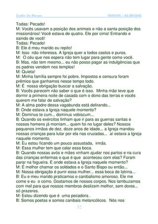 Coelho De Moraes                                  GRADIVA / AS BRUXAS

Todas: Pecado!
M: Vocês usavam a posição dos animais e não a santa posição dos
missionários! Você estava de quatro. Ele por cima! Entrando e
saindo de você!
Todas: Pecado!
B: Ele é meu marido eu repito!
M: Isso não interessa. A Igreja quer a todos castos e puros.
M: O céu que nos espera não tem lugar para gente como você.
B: Mas, não tem mesmo... eu não posso pagar as indulgências que
os padres vendem nos templos!
M: Quieta!
M: Minha família sempre foi pobre. Impostos e censura foram
prêmios que ganhamos nesse tempo todo.
M: É nossa obrigação buscar a salvação.
B: Vocês parecem não saber o que é isso. Minha mãe teve que
dormir a primeira noite de casada com o dono das terras e vocês
querem me falar de salvação?
M: A alma podre dessa vagabunda está delirando...
B: Onde estava a Igreja naquele momento?
M: Dominus te cum... dominus vobiscum...
B: Quando os exércitos tinham que ir para as guerras santas e
nossos homens já morriam... quem foi no lugar deles? Nossos
pequenos irmãos de dez, doze anos de idade... a Igreja mandou
nossas crianças para lutar por ela nas cruzadas... aí estava a Igreja
naquele momento.
M: Eu estou ficando um pouco assustada, irmãs.
M: Essa mulher tem que calar essa boca.
B: Quando nossas avós e mães vinham ajudar nos partos e na cura
das crianças enfermas o que é que aconteceu com elas? Foram
parar na fogueira. E onde estava a Igreja naquele momento?
M: É melhor chamar os soldados e o Santo Bispo ou então...
M: Nossa obrigação é punir essa mulher... essa boca de latrina...
B: Eu e meu marido praticamos o canibalismo amoroso. Ele me
come e eu o como. Gostamos de nossos corpos. Nos lambuzamos
com mel para que nossos membros deslizem melhor, sem dores...
só prazeres.
M: Estou dizendo que é uma pecadora .
B: Somos poetas e somos canibais melancólicos. Nós nos
                                 52
 