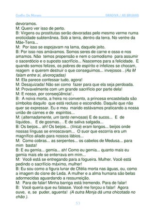 Coelho De Moraes                                 GRADIVA / AS BRUXAS

devoramos.
M: Quero ver isso de perto.
B: Virgens ou prostitutas serão devoradas pelo mesmo verme numa
eroticidade subterrânea. Sob a terra, dentro da terra. No ventre da
Mãe-Terra...
M: Por isso se espojavam na lama, daquele jeito.
B: Por isso nos amávamos. Somos seres de carne e osso e nos
amamos. Não temos propensão e nem o comodismo para assumir
o sacerdócio e o suposto sacrifício... Nascemos para a felicidade. E
quando somos felizes, os pobres de espírito e infelizes se chocam,
reagem e querem destruir o que conseguimos... invejosos . (As M
falam entre si, alvoroçadas)
M: Ela parece confessar tudo, agora!
M: Desajuizada! Não sei como fazer para que ela seja perdoada.
M: Provavelmente com um grande sacrifício por parte dela!
M: E nosso, por conseqüência! .
B: A noiva morta, a freira no convento, a princesa encastelada são
símbolos daquilo que está recluso e escondido. Daquilo que não
quer se expressar. Eu e meu marido estávamos praticando a nossa
união de carnes e de espíritos...
M: (alternadamente, um tanto nervosas) E de sucos... E de
líquidos.. E de gosmas.. . E de saliva salgada...
B: Os beijos... ah! Os beijos... (lírica) eram longos... beijos onde
nossas línguas se enroscavam... O suor que escorria era um
magnífico aliado para nossos lábios...
M: Como cobras... as serpentes... os cabelos de Medusa... para
mim basta!
B: E eu gemia... gemia... ah! Como eu gemia... quanto mais eu
gemia mais ele se enterrava em mim...
M: Você está se entregando para a fogueira. Mulher. Você está
pedindo o sacrifício máximo, mulher!
B: Eu sou como a figura lunar de Ofélia morta nas águas, ou, como
a imagem do cisne de Leda. A mulher e a alma humana são belas
adormecidas aguardando a ressurreição.
M: Para de falar! Minha barriga está tremendo. Para de falar!
B: Você queria que eu falasse. Você me forçou o falar! Agora
ouve, e, se puder, aguenta! (A outra Monja dá uma chicotada no
chão ).
                                 53
 