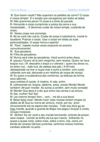 Coelho De Moraes                                GRADIVA / AS BRUXAS

 B: Que fazem vocês? Não suportam os pedidos da carne? O corpo
é nosso templo! É o templo que carregamos por todos os lados.
M: Não queremos pecar! O corpo é a fonte do pecado.
B: Honrando o corpo cumprimos a justiça da carne e sua
necessidade... E devemos cuidar do nosso templo, cuidando do
corpo.
M: Nosso corpo nos corrompe.
B: Só se você não usá-lo. Cuidar do corpo é satisfazê-lo, mantê-lo
saudável. Praticar o corpo. Usar o corpo em todas as suas
potencialidades. O corpo honra o espírito!
M: Para! (repete muitas vezes enquanto se acaricia
convulsivamente)
M: Sua pecadora.
M: Filha de pecadores.
M: Nunca será mãe de pecadores. Você sumirá antes disso.
B: (pausa )”Quero vê-la sem vergonha, sem receios. Quero ver teus
braços nus ( M descobre o braço e o oferece ) quero teu dorso nu,
os seios nus... toda nua, da cabeça aos pés ( A M mais
desesperada vai tirar a roupa mas a outra a contém, com custo,
ralhando com ela, deixando-a em retalhos de roupa de monja).
M: Eu quero a exuberância dos contornos, as belezas da forma,
seus adornos,
seus enfeites.A saúde. A matéria. A vida, enfim.
B: (oferecendo-se, braços, abdome, seios, coxas) Morde! Morde
também! (M quer morder. As outras a contêm, sem muita vontade)
Ai! Morde! Que doce é a dor que entra nas carnes e as tortura.
M: Sai, mulher! Sai! Sai!
M: (ao mesmo tempo) Vem... vem... me dá a sua boca!
B: Beija! beija mais!. Morde mais! (elas monjas tentam chupar os
dedos da B) Que eu morra de ventura, morta, por teu amor
(bruscamente ela se separa das monjas). Tudo isso dizia eu ao
meu marido, quando a guarda do Bispo nos pegou! Graças a vocês,
corujas invejosas.
M: Mulher! Ao ver você e seu marido fornicando, arfando de prazer,
seus corpos luzindo ao brilho da lua que nascia , brilhando na
quase a quase noite, sobre mato, sobre a terra, nós, como um
bando de vorazes lúbricas jumentas, sentimos nossos instintos
canibais ardendo no peito .
                                55
 