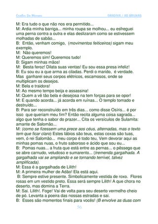 Coelho De Moraes                                GRADIVA / AS BRUXAS

M: Era tudo o que não nos era permitido...
M: Ardia minha barriga... minha roupa se molhou... eu esfreguei
uma perna contra a outra e elas deslizaram como se estivessem
molhadas de sabão...
B: Então, venham comigo, (movimentos feiticeiros) sigam meu
exemplo.
M: Não queremos!
M: Queremos sim! Queremos tudo!
B: Sigam minhas mãos!
M: Besta feroz! Dilata suas ventas! Eu sou essa presa infeliz!
B: Eu sou eu a que arma as ciladas. Perdi o marido, é verdade.
Mas ganharei seus corpos elétricos, escamosos, onde se
multiplicam os desejos.
M: Bela e traidora!
M: Ao mesmo tempo beija e assassina!
M: Quem a vê tão bela e desejosa na tem forças para se opor!
M: E quando acorda... já acorda em ruínas... O templo tomado e
destruído...
B: Para ser reconstruído em três dias... como disse Osíris... é por
isso que queriam meu fim? Então recita alguma coisa sagrada...
algo que tenha o sabor do prazer... Cita os versículos de Sulamita:
amante de Salomão...
M: (como se fizessem uma prece aos céus, alternadas, mas o texto
tem que ficar claro) Estes lábios são teus, estas coxas são tuas,
vem, ó rei Salomão... meu corpo é todo teu, Vem devorar aqui as
minhas pomas nuas, o fruto saboroso e ácido que sou eu...
B: Pomas nuas... a fruta que está entre as pernas... o pêssego que
se abre carnudo, veludoso e sumarento... (tremenda gargalhada. A
gargalhada vai se ampliando e se tornando terrível, talvez
amplificada).
M: Essa é a gargalhada de Lilith!
M: A primeira mulher de Adão! Ela está aqui.
 B: Sempre estive presente. Simbolicamente vestida de roxo. Flores
rosas em um vestido preto. Essa será sempre Lilith! A que chora no
deserto, mas domina a Terra.
M: Sai. Lilith!. Foge! Vai de volta para seu deserto vermelho cheio
de pó. Levanta a poeira das nossas estradas e sai.
B: Esses são momentos finais para vocês! (B envolve as duas com
                                56
 