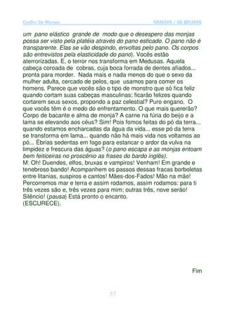 Coelho De Moraes                                GRADIVA / AS BRUXAS

um pano elástico grande de modo que o desespero das monjas
possa ser visto pela platéia através do pano esticado. O pano não é
transparente. Elas se vão despindo, envoltas pelo pano. Os corpos
são entrevistos pela elasticidade do pano). Vocês estão
aterrorizadas. E, o terror nos transforma em Medusas. Aquela
cabeça coroada de cobras, cuja boca forrada de dentes afiados...
pronta para morder. Nada mais e nada menos do que o sexo da
mulher adulta, cercado de pelos, que usamos para comer os
homens. Parece que vocês são o tipo de monstro que só fica feliz
quando cortam suas cabeças masculinas; ficarão felizes quando
cortarem seus sexos, propondo a paz celestial? Puro engano. O
que vocês têm é o medo do enfrentamento. O que mais quererão?
Corpo de bacante e alma de monja? A carne na fúria do beijo e a
lama se elevando aos céus? Sim! Pois fomos feitas do pó da terra...
quando estamos encharcadas da água da vida... esse pó da terra
se transforma em lama... quando não há mais vida nos voltamos ao
pó... Ébrias sedentas em fogo para estancar o ardor da vulva na
limpidez e frescura das águas? (o pano escapa e as monjas entoam
bem feiticeiras no proscênio as frases do bardo inglês).
M: Oh! Duendes, elfos, bruxas e vampiros! Venham! Em grande e
tenebroso bando! Acompanhem os passos dessas fracas borboletas
entre litanias, suspiros e cantos! Mães-dos-Fados! Mão na mão!
Percorremos mar e terra e assim rodamos, assim rodamos: para ti
três vezes são e, três vezes para mim; outras três, nove serão!
Silêncio! (pausa) Está pronto o encanto.
(ESCURECE).




                                                               Fim


                                57
 