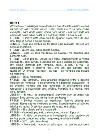 Coelho De Moraes                                GRADIVA / AS BRUXAS




CENA I
(Proscênio / os diálogos entre Jensen e Freud/ estão alheios à cena
às suas costas / mesmo assim, usam, muitas vezes a cena como
exemplo / para onde olham como num sonho / ora num lado ora
noutro do palco ad lib / está aí o escritório deles / Foco neles)
FREUD – Escrevo esta obra para te agradar. Nada mais do que
isso. Hoje já penso e outras coisas.
JENSEN - Não me lembro de ter dado uma resposta brusca em
nenhum momento.
FREUD – Quem falou em resposta brusca?
JENSEN – Esse teu jeito me deixou na dúvida... me pareceu uma
pergunta rude.
FREUD – Deixa pra lá... Aquilo que atraiu especialmente a minha
atenção foi, sem dúvida, o cenário em que a estória se desenrola.
Um antigo interesse por Pompéia. Itália... a rua... a via. A
associação para a palavra “via”, em um dos sonhos, que
NORBERTO fornece: “as ruas – as vias - de Pompéia que estudo
no momento”.
JENSEN - Estou fascinado...
FREUD – Eu também... pela analogia existente entre o destino
histórico de Pompéia - o soterramento e a posterior escavação - e
os eventos mentais que são familiares: o soterramento pela
repressão e a escavação pela análise. Pompéia é a mente, meu
caro, Jensen.
JENSEN – E nós... os arqueólogos? (caminha com as mãos nas
costas) E os sonhos que nunca foram sonhados?
FREUD - Sonhos criados por escritores. Sonhos criados por
artistas. Esses são os melhores sonhos. Especialmente os sonhos
criados no teatro. O escritor supera, de longe, o analista.
JENSEN – E a platéia sofre a catarse!?
FREUD – Você está pegando o ritmo, caro Jensen. É por aí.
JENSEN - A idéia de submeter à investigação essa espécie de
sonhos pode parecer estranha... o que é que sai de útil daí?...
FREUD – útil? ... (dá de ombros).
JENSEN – Nem todo mundo acredita que os sonhos possuem
                                6
 