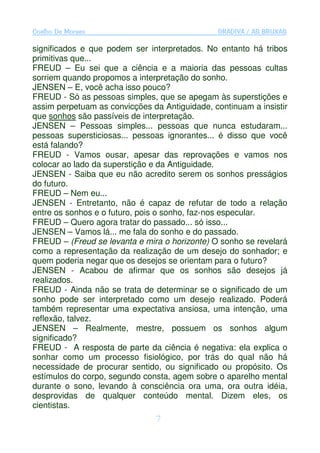 Coelho De Moraes                               GRADIVA / AS BRUXAS

significados e que podem ser interpretados. No entanto há tribos
primitivas que...
FREUD – Eu sei que a ciência e a maioria das pessoas cultas
sorriem quando propomos a interpretação do sonho.
JENSEN – E, você acha isso pouco?
FREUD - Só as pessoas simples, que se apegam às superstições e
assim perpetuam as convicções da Antiguidade, continuam a insistir
que sonhos são passíveis de interpretação.
JENSEN – Pessoas simples... pessoas que nunca estudaram...
pessoas supersticiosas... pessoas ignorantes... é disso que você
está falando?
FREUD - Vamos ousar, apesar das reprovações e vamos nos
colocar ao lado da superstição e da Antiguidade.
JENSEN - Saiba que eu não acredito serem os sonhos presságios
do futuro.
FREUD – Nem eu...
JENSEN - Entretanto, não é capaz de refutar de todo a relação
entre os sonhos e o futuro, pois o sonho, faz-nos especular.
FREUD – Quero agora tratar do passado... só isso...
JENSEN – Vamos lá... me fala do sonho e do passado.
FREUD – (Freud se levanta e mira o horizonte) O sonho se revelará
como a representação da realização de um desejo do sonhador; e
quem poderia negar que os desejos se orientam para o futuro?
JENSEN - Acabou de afirmar que os sonhos são desejos já
realizados.
FREUD - Ainda não se trata de determinar se o significado de um
sonho pode ser interpretado como um desejo realizado. Poderá
também representar uma expectativa ansiosa, uma intenção, uma
reflexão, talvez.
JENSEN – Realmente, mestre, possuem os sonhos algum
significado?
FREUD - A resposta de parte da ciência é negativa: ela explica o
sonhar como um processo fisiológico, por trás do qual não há
necessidade de procurar sentido, ou significado ou propósito. Os
estímulos do corpo, segundo consta, agem sobre o aparelho mental
durante o sono, levando à consciência ora uma, ora outra idéia,
desprovidas de qualquer conteúdo mental. Dizem eles, os
cientistas.
                                7
 