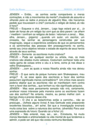 Coelho De Moraes                                  GRADIVA / AS BRUXAS

JENSEN – Então,          os sonhos serão comparáveis a meras
contrações, e não a movimentos da mente? (mudando de assunto e
olhando para os lados à procura de alguém) Mas, não havíamos
pedido que trouxessem o chá? (consulta o relógio de bolso) Já não
é hora?
FREUD – Esquece o chá, Jensen... Logo logo estará por aí... (o
bater de horas de um relógio faz com que os dois parem / se olhem
/ meditem / confiram os relógios de bolso / retomam a cena)... Mas,
olha, Jensen... (pigarro) ...quando um autor, um escritor, um
cineasta, faz sonhar as personagens construídas por sua
imaginação, segue a experiência cotidiana de que os pensamentos
e os sentimentos das pessoas têm prosseguimento no sonho,
sendo seu único objetivo retratar o estado de espírito de seus heróis
através de seus sonhos.
JENSEN – Somente os escritores muito criativos?
FREUD – Pode ser qualquer escritor ou artista, mas, os mais
criativos são aliados muito valiosos. Costumam conhecer toda uma
vasta gama de coisas entre o céu e a terra, como já nos disse o
velho Shakespeare...
JENSEN - ...com as quais a nossa filosofia ainda não nos deixou
sonhar.
FREUD - O que seria da psique humana sem Shakespeare, meu
amigo? E, se esse apoio dos escritores a favor dos sonhos
possuírem significado menos contraditório!? Um crítico mais severo
poderia objetar que os escritores não se manifestam nem contra
nem a favor dos sonhos... que tenham ou não significado psíquico.
JENSEN - Mas esse pensamento sensato não virá, certamente,
arrefecer nosso interesse pela maneira como os escritores fazem
uso dos sonhos? No entanto, mestre, eu penso melhor com a
barriga cheia e preciso desse chá.
FREUD – O chá e as bolachinhas estão a caminho... não se
preocupe... (folheia alguns livros) A boa Gertrude está preparando
excelentes biscoitos... ah! achei. Sei que a investigação ensinará
muita coisa boa sobre a natureza dos sonhos. (divertido) Para usar
uma expressão do futuro: Quando cai a ficha! (ri).
JENSEN – Não entendi, mas, sei... sei... Entretanto, há muito
menos liberdade e arbitrariedade na vida mental do que tendemos a
admitir, e pode ser até que não exista nenhuma liberdade.
                                 8
 