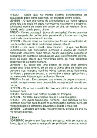 Coelho De Moraes                                   GRADIVA / AS BRUXAS

FREUD - Aquilo que no mundo externo denominamos de
casualidade pode, como sabemos, ser colocado dentro de leis.
JENSEN – O que chamamos de arbitrariedade da mente repousa
sobre leis das quais só agora começamos vagamente a suspeitar.
(chateado) Agora eu queria um pouco de chá, de verdade. Estou
falando sério. Já não penso direito.
FREUD - Vamos prosseguir! (tomando anotações) Vamos examinar
esse caso particular do Norberto, penetrando a fundo nas criações
oníricas de uma das obras do escritor.
JENSEN – Reunir todos os exemplos que fossem encontrados do
uso de sonhos nas obras de diversos autores, não é?
FREUD – Sim, seria o ideal... isso mesmo... já que nos liberta
imediatamente das dificuldades inerentes à adoção do conceito
artificial de ‘escritores’ como classe. Ao ser investigada, a classe se
desagrega em escritores individuais de valor extremamente diverso,
entre os quais alguns que veneramos como os mais profundos
observadores da mente humana.
JENSEN – Eu soube que uma pessoa do grupo onde primeiro
surgiu essa idéia lembrou-se de que a última obra de ficção que
prendera seu interesse continha vários sonhos cujas fisionomias
familiares o pareciam encarar, e, convidá-lo a tentar aplicar-lhes o
teu método da Interpretação de Sonhos, Mestre.
FREUD – Eu sei... Ele confessou que o tema da pequena obra e o
cenário em que o mesmo se desenvolvia era o principal fator de seu
prazer.
JENSEN – Se o que o mestre faz tiver um mínimo de ciência nos
sairemos bem.
FREUD - Tomemos essa história situada em Pompéia.
JENSEN – Ah! Itália. Lá tem boas pastas e uma boa geléia.
FREUD - Um jovem arqueólogo, Norberto, que abdicara do seu
interesse pela vida para dedicar-se à Antiguidade clássica, será, por
meios tortuosos e estranhos, novamente atraído à vida real.
JENSEN – Concordo com tudo, mas primeiro eu preciso de chá, ou
me recuso a pensar.

CENA II
NORBERTO (observa um fragmento em gesso. Atriz se mostra ao
fundo, igual ao fragmento que pode ser projetado na tela ao fundo.
                                  9
 