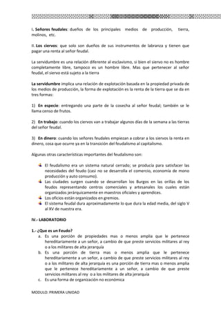 MODULO: PRIMERA UNIDAD
I. Señores feudales: dueños de los principales medios de producción, tierra,
molinos, etc.
II. Los ciervos: que solo son dueños de sus instrumentos de labranza y tienen que
pagar una renta al señor feudal.
La servidumbre es una relación diferente al esclavismo, si bien el siervo no es hombre
completamente libre, tampoco es un hombre libre. Mas que pertenecer al señor
feudal, el siervo está sujeto a la tierra
La servidumbre implica una relación de explotación basada en la propiedad privada de
los medios de producción, la forma de explotación es la renta de la tierra que se da en
tres formas:
1) En especie: entregando una parte de la cosecha al señor feudal; también se le
llama censo de frutos.
2) En trabajo: cuando los ciervos van a trabajar algunos días de la semana a las tierras
del señor feudal.
3) En dinero: cuando los señores feudales empiezan a cobrar a los siervos la renta en
dinero, cosa que ocurre ya en la transición del feudalismo al capitalismo.
Algunas otras características importantes del feudalismo son:
El feudalismo era un sistema natural cerrado; se producía para satisfacer las
necesidades del feudo (casi no se desarrolla el comercio, economía de mono
producción y auto consumo).
Las ciudades surgen cuando se desarrollan los Burgos en las orillas de los
feudos representando centros comerciales y artesanales los cuales están
organizados jerárquicamente en maestros oficiales y aprendices.
Los oficios están organizados en gremios.
El sistema feudal dura aproximadamente lo que dura la edad media, del siglo V
al XV de nuestra era.
IV.- LABORATORIO
1.- ¿Que es un Feudo?
a. Es una porción de propiedades mas o menos amplia que le pertenece
hereditariamente a un señor, a cambio de que preste servicios militares al rey
o a los militares de alta jerarquía
b. Es una porción de tierra mas o menos amplia que le pertenece
hereditariamente a un señor, a cambio de que preste servicios militares al rey
o a los militares de alta jerarquía es una porción de tierra mas o menos amplia
que le pertenece hereditariamente a un señor, a cambio de que preste
servicios militares al rey o a los militares de alta jerarquía
c. Es una forma de organización no económica
 