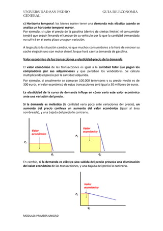 UNIVERSIDAD SAN PEDRO GUIA DE ECONOMIA
GENERAL
MODULO: PRIMERA UNIDAD
c) Horizonte temporal: los bienes suelen tener una demanda más elástica cuando se
analiza un horizonte temporal mayor.
Por ejemplo, si sube el precio de la gasolina (dentro de ciertos límites) el consumidor
tendrá que seguir llenando el tanque de su vehículo por lo que la cantidad demandada
no sufrirá en el corto plazo una gran variación.
A largo plazo la situación cambia, ya que muchos consumidores a la hora de renovar su
coche elegirán uno con motor diesel, lo que hará caer la demanda de gasolina.
Valor económico de las transacciones y elasticidad-precio de la demanda
El valor económico de las transacciones es igual a la cantidad total que pagan los
compradores por sus adquisiciones y que perciben los vendedores. Se calcula
multiplicando el precio por la cantidad adquirida.
Por ejemplo, si anualmente se compran 100.000 televisores y su precio medio es de
300 euros, el valor económico de estas transacciones será igual a 30 millones de euros.
La elasticidad de la curva de demanda influye en cómo varía este valor económico
ante una variación del precio.
Si la demanda es inelástica (la cantidad varia poco ante variaciones del precio), un
aumento del precio conlleva un aumento del valor económico (igual al área
sombreada), y una bajada del precio lo contrario.
En cambio, si la demanda es elástica una subida del precio provoca una disminución
del valor económico de las transacciones, y una bajada del precio lo contrario.
 