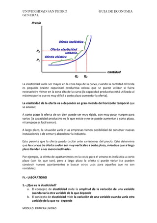 UNIVERSIDAD SAN PEDRO GUIA DE ECONOMIA
GENERAL
MODULO: PRIMERA UNIDAD
La elasticidad suele ser mayor en la zona baja de la curva, cuando la cantidad ofrecida
es pequeña (existe capacidad productiva ociosa que se puede utilizar si fuera
necesario) y menor en la zona alta de la curva (la capacidad productiva está utilizada al
máximo por lo que es muy difícil a corto plazo aumentar la oferta).
La elasticidad de la oferta va a depender en gran medida del horizonte temporal que
se analice:
A corto plazo la oferta de un bien puede ser muy rígida, con muy poco margen para
varias (la capacidad productiva es la que existe y no se puede aumentar a corto plazo,
ni tampoco es fácil cerrar).
A largo plazo, la situación varía y las empresas tienen posibilidad de construir nuevas
instalaciones o de cerrar y abandonar la industria.
Esto permite que la oferta pueda oscilar ante variaciones del precio. Esto determina
que las curvas de oferta suelan ser muy verticales a corto plazo, mientras que a largo
plazo tienden a ser menos inclinadas.
Por ejemplo, la oferta de apartamentos en la costa para el verano es inelástica a corto
plazo (son los que son), pero a largo plazo la oferta sí puede variar (se pueden
construir nuevos apartamentos o buscar otros usos para aquellos que no son
rentables).
IV.- LABORATORIO
1.- ¿Que es la elasticidad?
a. El concepto de elasticidad mide la amplitud de la variación de una variable
cuando varía otra variable de la que depende
b. El concepto de elasticidad mide la variación de una variable cuando varía otra
variable de la que no depende
 