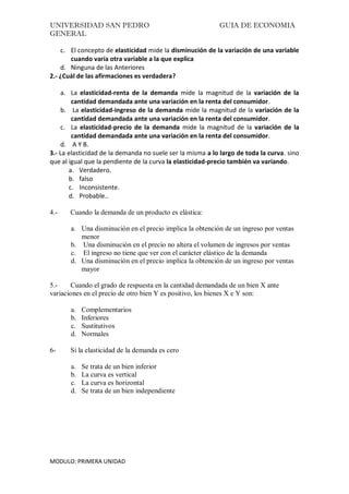 UNIVERSIDAD SAN PEDRO GUIA DE ECONOMIA
GENERAL
MODULO: PRIMERA UNIDAD
c. El concepto de elasticidad mide la disminución de la variación de una variable
cuando varía otra variable a la que explica
d. Ninguna de las Anteriores
2.- ¿Cuál de las afirmaciones es verdadera?
a. La elasticidad-renta de la demanda mide la magnitud de la variación de la
cantidad demandada ante una variación en la renta del consumidor.
b. La elasticidad-ingreso de la demanda mide la magnitud de la variación de la
cantidad demandada ante una variación en la renta del consumidor.
c. La elasticidad-precio de la demanda mide la magnitud de la variación de la
cantidad demandada ante una variación en la renta del consumidor.
d. A Y B.
3.- La elasticidad de la demanda no suele ser la misma a lo largo de toda la curva. sino
que al igual que la pendiente de la curva la elasticidad-precio también va variando.
a. Verdadero.
b. falso
c. Inconsistente.
d. Probable..
4.- Cuando la demanda de un producto es elástica:
a. Una disminución en el precio implica la obtención de un ingreso por ventas
menor
b. Una disminución en el precio no altera el volumen de ingresos por ventas
c. El ingreso no tiene que ver con el carácter elástico de la demanda
d. Una disminución en el precio implica la obtención de un ingreso por ventas
mayor
5.- Cuando el grado de respuesta en la cantidad demandada de un bien X ante
variaciones en el precio de otro bien Y es positivo, los bienes X e Y son:
a. Complementarios
b. Inferiores
c. Sustitutivos
d. Normales
6- Si la elasticidad de la demanda es cero
a. Se trata de un bien inferior
b. La curva es vertical
c. La curva es horizontal
d. Se trata de un bien independiente
 
