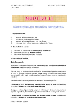 UNIVERSIDAD SAN PEDRO GUIA DE ECONOMIA
GENERAL
MODULO: PRIMERA UNIDAD
I.- Objetivos a obtener
i) Entender la función de producción
j) Describir las estructuras económicas
k) Entender la historia de las doctrinas económicas
l) Diferenciar entre Política Económica y la Economía Política
II.- Desarrollo de conceptos
j) Entender en que consiste los Hechos y actos económicos
k) Conocer el concepto de Hecho económico.
l) Conocer el problema básico de la Economía
III.- Contenido del modulo
Controles de precio
A veces las autoridades intentan que el precio de algunos bienes oscile dentro de un
determinado rango y no fluctúe libremente.
Con ello busca en algunos casos defender a los consumidores (evitando que el precio
se eleve en demasía) y en otros proteger a los productores (impidiendo que el precio
sea demasiado bajo), según considere cual de los dos colectivos presenta una situación
más débil.
Esta protección la realiza el gobierno estableciendo límites a los precios:
Límite inferior: es el precio mínimo al que se puede vender un bien. Es una medida
destinada a proteger los intereses de los vendedores.
En algunos países el gobierno fija un precio mínimo para determinados productos
agrícolas y ganaderos, tratando de asegurarle a esto colectivos unos ingresos mínimos.
Límite superior: es el precio máximo al que se puede vender un bien. Es una medida
destinada a proteger los intereses de los compradores.
 