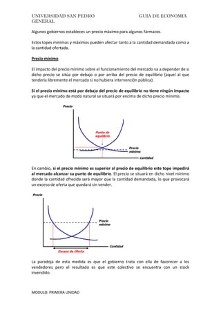 UNIVERSIDAD SAN PEDRO GUIA DE ECONOMIA
GENERAL
MODULO: PRIMERA UNIDAD
Algunos gobiernos estableces un precio máximo para algunos fármacos.
Estos topes mínimos y máximos pueden afectar tanto a la cantidad demandada como a
la cantidad ofertada.
Precio mínimo
El impacto del precio mínimo sobre el funcionamiento del mercado va a depender de si
dicho precio se sitúa por debajo o por arriba del precio de equilibrio (aquel al que
tendería libremente el mercado si no hubiera intervención pública).
Si el precio mínimo está por debajo del precio de equilibrio no tiene ningún impacto
ya que el mercado de modo natural se situará por encima de dicho precio mínimo.
En cambio, si el precio mínimo es superior al precio de equilibrio este tope impedirá
al mercado alcanzar su punto de equilibrio. El precio se situará en dicho nivel mínimo
donde la cantidad ofrecida será mayor que la cantidad demandada, lo que provocará
un exceso de oferta que quedará sin vender.
La paradoja de esta medida es que el gobierno trata con ella de favorecer a los
vendedores pero el resultado es que este colectivo se encuentra con un stock
invendido.
 