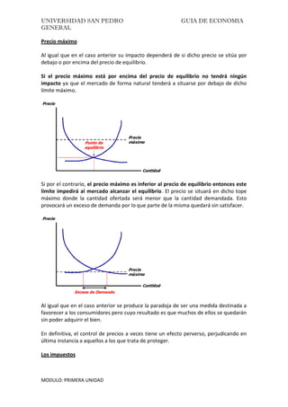 UNIVERSIDAD SAN PEDRO GUIA DE ECONOMIA
GENERAL
MODULO: PRIMERA UNIDAD
Precio máximo
Al igual que en el caso anterior su impacto dependerá de si dicho precio se sitúa por
debajo o por encima del precio de equilibrio.
Si el precio máximo está por encima del precio de equilibrio no tendrá ningún
impacto ya que el mercado de forma natural tenderá a situarse por debajo de dicho
límite máximo.
Si por el contrario, el precio máximo es inferior al precio de equilibrio entonces este
límite impedirá al mercado alcanzar el equilibrio. El precio se situará en dicho tope
máximo donde la cantidad ofertada será menor que la cantidad demandada. Esto
provocará un exceso de demanda por lo que parte de la misma quedará sin satisfacer.
Al igual que en el caso anterior se produce la paradoja de ser una medida destinada a
favorecer a los consumidores pero cuyo resultado es que muchos de ellos se quedarán
sin poder adquirir el bien.
En definitiva, el control de precios a veces tiene un efecto perverso, perjudicando en
última instancia a aquellos a los que trata de proteger.
Los impuestos
 