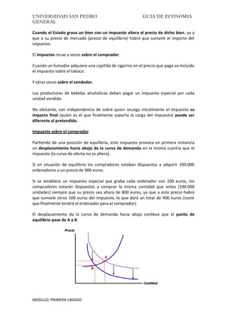 UNIVERSIDAD SAN PEDRO GUIA DE ECONOMIA
GENERAL
MODULO: PRIMERA UNIDAD
Cuando el Estado grava un bien con un impuesto altera el precio de dicho bien, ya a
que a su precio de mercado (precio de equilibrio) habrá que sumarle el importe del
impuesto.
El impuesto recae a veces sobre el comprador.
Cuando un fumador adquiere una cajetilla de cigarros en el precio que paga va incluido
el impuesto sobre el tabaco.
Y otras veces sobre el vendedor.
Los productores de bebidas alcohólicas deben pagar un impuesto especial por cada
unidad vendida.
No obstante, con independencia de sobre quien recaiga inicialmente el impuesto su
impacto final (quien es el que finalmente soporta la carga del impuesto) puede ser
diferente al pretendido.
Impuesto sobre el comprador
Partiendo de una posición de equilibrio, este impuesto provoca en primera instancia
un desplazamiento hacia abajo de la curva de demanda en la misma cuantía que el
impuesto (la curva de oferta no se altera).
Si en situación de equilibrio los compradores estaban dispuestos a adquirir 100.000
ordenadores a un precio de 900 euros.
Si se establece un impuesto especial que graba cada ordenador con 100 euros, los
compradores estarán dispuestos a comprar la misma cantidad que antes (100.000
unidades) siempre que su precio sea ahora de 800 euros, ya que a este precio habrá
que sumarle otros 100 euros del impuesto, lo que dará un total de 900 euros (coste
que finalmente tendrá el ordenador para el comprador).
El desplazamiento de la curva de demanda hacia abajo conlleva que el punto de
equilibrio pase de A a B.
 
