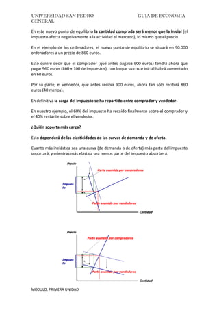 UNIVERSIDAD SAN PEDRO GUIA DE ECONOMIA
GENERAL
MODULO: PRIMERA UNIDAD
En este nuevo punto de equilibrio la cantidad comprada será menor que la inicial (el
impuesto afecta negativamente a la actividad el mercado), lo mismo que el precio.
En el ejemplo de los ordenadores, el nuevo punto de equilibrio se situará en 90.000
ordenadores a un precio de 860 euros.
Esto quiere decir que el comprador (que antes pagaba 900 euros) tendrá ahora que
pagar 960 euros (860 + 100 de impuestos), con lo que su coste inicial habrá aumentado
en 60 euros.
Por su parte, el vendedor, que antes recibía 900 euros, ahora tan sólo recibirá 860
euros (40 menos).
En definitiva la carga del impuesto se ha repartido entre comprador y vendedor.
En nuestro ejemplo, el 60% del impuesto ha recaído finalmente sobre el comprador y
el 40% restante sobre el vendedor.
¿Quién soporta más carga?
Esto dependerá de las elasticidades de las curvas de demanda y de oferta.
Cuanto más inelástica sea una curva (de demanda o de oferta) más parte del impuesto
soportará, y mientras más elástica sea menos parte del impuesto absorberá.
 
