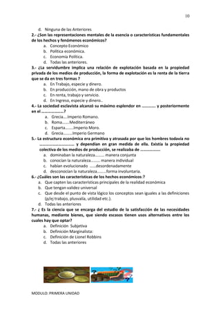 MODULO: PRIMERA UNIDAD
10
d. Ninguna de las Anteriores
2.- ¿Son las representaciones mentales de la esencia o características fundamentales
de los hechos y fenómenos económicos?
a. Concepto Económico
b. Política económica.
c. Economía Política.
d. Todas las anteriores.
3.- ¿La servidumbre implica una relación de explotación basada en la propiedad
privada de los medios de producción, la forma de explotación es la renta de la tierra
que se da en tres formas ?
a. En Trabajo, especie y dinero.
b. En producción, mano de obra y productos
c. En renta, trabajo y servicio.
d. En Ingreso, especie y dinero..
4.- La sociedad esclavista alcanzó su máximo esplendor en …………. y posteriormente
en el …………………?
a. Grecia….Imperio Romano.
b. Roma…….Mediterráneo
c. Esparta……..Imperio Moro.
d. Grecia………Imperio Germano
5.- La estructura económica era primitiva y atrasada por que los hombres todavía no
…………………………… y dependían en gran medida de ella. Existía la propiedad
colectiva de los medios de producción, se realizaba de ……………….
a. dominaban la naturaleza……… manera conjunta
b. conocían la naturaleza……… manera individual
c. habían evolucionado ……desordenadamente
d. desconocían la naturaleza………forma involuntaria.
6.- ¿Cuáles son las características de los hechos económicos:?
a. Que capten las características principales de la realidad económica
b. Que tengan validez universal
c. Que desde el punto de vista lógico los conceptos sean iguales a las definiciones
(p/ej trabajo, plusvalía, utilidad etc.).
d. Todas las anteriores
7.- ¿ Es la ciencia que se encarga del estudio de la satisfacción de las necesidades
humanas, mediante bienes, que siendo escasos tienen usos alternativos entre los
cuales hay que optar?
a. Definición Subjetiva
b. Definición Marginalista:
c. Definición de Lionel Robbins
d. Todas las anteriores
 