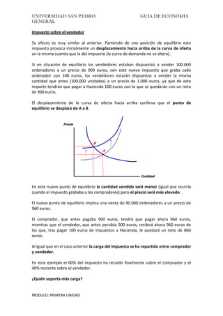 UNIVERSIDAD SAN PEDRO GUIA DE ECONOMIA
GENERAL
MODULO: PRIMERA UNIDAD
Impuesto sobre el vendedor
Su efecto es muy similar al anterior. Partiendo de una posición de equilibrio este
impuesto provoca inicialmente un desplazamiento hacia arriba de la curva de oferta
en la misma cuantía que la del impuesto (la curva de demanda no se altera).
Si en situación de equilibrio los vendedores estaban dispuestos a vender 100.000
ordenadores a un precio de 900 euros, con este nuevo impuesto que graba cada
ordenador con 100 euros, los vendedores estarán dispuestos a vender la misma
cantidad que antes (100.000 unidades) a un precio de 1.000 euros, ya que de este
importe tendrán que pagar a Hacienda 100 euros con lo que se quedarán con un neto
de 900 euros.
El desplazamiento de la curva de oferta hacia arriba conlleva que el punto de
equilibrio se desplace de A a B.
En este nuevo punto de equilibrio la cantidad vendida será menor (igual que ocurría
cuando el impuesto grababa a los compradores) pero el precio será más elevado.
El nuevo punto de equilibrio implica una venta de 90.000 ordenadores a un precio de
960 euros.
El comprador, que antes pagaba 900 euros, tendrá que pagar ahora 960 euros,
mientras que el vendedor, que antes percibía 900 euros, recibirá ahora 960 euros de
los que, tras pagar 100 euros de impuestos a Hacienda, le quedará un neto de 860
euros.
Al igual que en el caso anterior la carga del impuesto se ha repartido entre comprador
y vendedor.
En este ejemplo el 60% del impuesto ha recaído finalmente sobre el comprador y el
40% restante sobre el vendedor.
¿Quién soporta más carga?
 