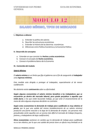 UNIVERSIDAD SAN PEDRO GUIA DE ECONOMIA
GENERAL
MODULO: PRIMERA UNIDAD
I.- Objetivos a obtener
a. Entender la política de salarios
b. Describir las estructuras económicas
c. Entender la historia de las doctrinas económicas
d. Diferenciar entre Política Económica y la Economía Política
II.- Desarrollo de conceptos
a. Entender en que consiste los Hechos y actos económicos
b. Conocer el concepto de Hecho económico.
c. Conocer el problema básico de la Economía
III.- Contenido del modulo
Salario Mínimo
El salario mínimo es un límite que fija el gobierno con el fin de asegurarle al trabajador
unos ingresos mínimos.
Esta medida esta dirigida a proteger al trabajador, especialmente al de menor
cualificación.
No obstante existe controversia sobre su efectividad.
Según algunos economistas el salario mínimo beneficia a los trabajadores que se
encuentran ya dentro del mercado laboral, pero puede perjudicar a aquellos que
están fuera, a los que están buscando trabajo, ya que ante el encarecimiento de la
mano de obra algunas empresas decidirán no contratar.
Según estos economistas la demanda de trabajo poco cualificado es muy elástica al
precio, por lo que una subida del mismo (establecimiento de un salario mínimo)
producirá una fuerte reacción a la baja de la demanda de empleo. Las personas más
perjudicadas serán aquellas con un acceso más difícil al mercado de trabajo (mayores,
jóvenes, y trabajadores de baja cualificación).
Otros economistas sostienen en cambio que la demanda de trabajo poco cualificado
no es tan elástica, por lo que una subida del precio tiene un efecto muy limitado en la
 
