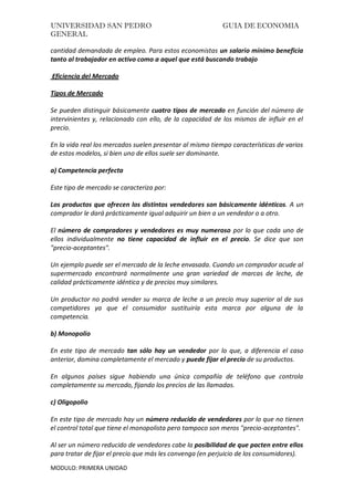 UNIVERSIDAD SAN PEDRO GUIA DE ECONOMIA
GENERAL
MODULO: PRIMERA UNIDAD
cantidad demandada de empleo. Para estos economistas un salario mínimo beneficia
tanto al trabajador en activo como a aquel que está buscando trabajo
Eficiencia del Mercado
Tipos de Mercado
Se pueden distinguir básicamente cuatro tipos de mercado en función del número de
intervinientes y, relacionado con ello, de la capacidad de los mismos de influir en el
precio.
En la vida real los mercados suelen presentar al mismo tiempo características de varios
de estos modelos, si bien uno de ellos suele ser dominante.
a) Competencia perfecta
Este tipo de mercado se caracteriza por:
Los productos que ofrecen los distintos vendedores son básicamente idénticos. A un
comprador le dará prácticamente igual adquirir un bien a un vendedor o a otro.
El número de compradores y vendedores es muy numeroso por lo que cada uno de
ellos individualmente no tiene capacidad de influir en el precio. Se dice que son
"precio-aceptantes".
Un ejemplo puede ser el mercado de la leche envasada. Cuando un comprador acude al
supermercado encontrará normalmente una gran variedad de marcas de leche, de
calidad prácticamente idéntica y de precios muy similares.
Un productor no podrá vender su marca de leche a un precio muy superior al de sus
competidores ya que el consumidor sustituiría esta marca por alguna de la
competencia.
b) Monopolio
En este tipo de mercado tan sólo hay un vendedor por lo que, a diferencia el caso
anterior, domina completamente el mercado y puede fijar el precio de su productos.
En algunos países sigue habiendo una única compañía de teléfono que controla
completamente su mercado, fijando los precios de las llamadas.
c) Oligopolio
En este tipo de mercado hay un número reducido de vendedores por lo que no tienen
el control total que tiene el monopolista pero tampoco son meros "precio-aceptantes".
Al ser un número reducido de vendedores cabe la posibilidad de que pacten entre ellos
para tratar de fijar el precio que más les convenga (en perjuicio de los consumidores).
 
