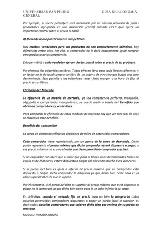 UNIVERSIDAD SAN PEDRO GUIA DE ECONOMIA
GENERAL
MODULO: PRIMERA UNIDAD
Por ejemplo, el sector petrolífero está dominado por un número reducido de países
productores agrupados en una asociación (cartel) llamada OPEP que ejerce un
importante control sobre el precio el barril.
d) Mercado monopolísticamente competitivo:
Hay muchos vendedores pero sus productos no son completamente idénticos, hay
diferencias entre ellos. Por ello, al comprador no le dará exactamente igual comprar
otro producto de la competencia.
Esto permitirá a cada vendedor ejercer cierto control sobre el precio de su producto.
Por ejemplo, las editoriales de libros. Todas ofrecen libro, pero cada libro es diferente. A
un lector no le da igual comprar un libro de un autor o de otro sino que busca una obra
determinada. Esto permite a las editoriales tener cierto margen a la hora de fijar el
precio se sus libros.
Eficiencia del Mercado
La eficiencia de un modelo de mercado, ya sea competencia perfecta, monopolio,
oligopolio o competencia monopolística, se puede medir a través del beneficio que
obtienen compradores y vendedores.
Para comparar la eficiencia de estos modelos de mercado hay que ver con cual de ellos
se maximiza este beneficio.
Beneficio del consumidor
La curva de demanda refleja las decisiones de miles de potenciales compradores.
Cada comprador viene representado por un punto de la curva de demanda. Dicho
punto representa el precio máximo que dicho comprador estará dispuesto a pagar, y
ese precio máximo no es sino el valor que tiene para dicho comprador ese bien.
Si un esquiador considera que el valor que para él tienen unas determinadas tablas de
esquís es de 200 euros, estará dispuesto a pagar por ella como mucho esos 200 euros.
Si el precio del bien es igual o inferior al precio máximo que un comprador está
dispuesto a pagar, dicho comprador lo adquirirá ya que dicho bien tiene para él un
valor superior al coste que le supone.
Por el contrario, si el precio del bien es superior al precio máximo que está dispuesto a
pagar no lo comprará ya que dicho bien tiene para él un valor inferior a su coste.
En definitiva, cuando el mercado fija un precio para un bien lo comprarán todos
aquellos potenciales compradores dispuestos a pagar un precio igual o superior, es
decir todos aquellos compradores que valoran dicho bien por encima de su precio de
mercado.
 