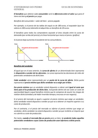 UNIVERSIDAD SAN PEDRO GUIA DE ECONOMIA
GENERAL
MODULO: PRIMERA UNIDAD
El beneficio que obtiene cada consumidor será la diferencia entre el valor que para él
tiene ese bien y el precio que paga.
Beneficio del consumidor = valor del bien - precio pagado
Por ejemplo, si el precio de las tablas de esquís es de 180 euros, el esquiador (que las
valora en 200 euros) obtendrá al adquirirlas un beneficio de 20 euros.
El beneficio para todos los compradores equivale al área situada entre la curva de
demanda (por arriba del precio) y la línea horizontal que marca el precio. (gráfico)
Si el precio baja aumenta el excedente de los consumidores.
Beneficio del vendedor
Al igual que en el caso anterior, la curva de oferta de un determinado bien representa
la disposición a vender de los oferentes. La curva representa las decisiones de miles de
potenciales vendedores de dicho bien.
Cada vendedor viene representado por un punto de la curva de oferta. Dicho punto
representa el precio mínimo que dicho vendedor va a exigir por el bien.
Ese precio mínimo que un vendedor estará dispuesto a cobrar será igual al coste que
tiene para él la producción de dicho bien, incluyendo dentro de ese coste un coste de
oportunidad (igual a aquel beneficio mínimo que le compense de asumir los riesgos de
realizar dicha actividad y de haber invertido tiempo y recursos en ese negocio).
Si el precio del mercado es igual o superior al precio mínimo que exige un vendedor,
dicho vendedor estará dispuesto a vender ya que va a obtener un importe superior a su
coste de producción.
Por el contrario, si el precio del mercado es inferior al precio mínimo que exige un
vendedor, dicho vendedor no estará dispuesto a vender ya que recibiría un importe que
no cubriría su coste de producción.
Por tanto, cuando el mercado fija un precio para un bien, lo venderán todos aquellos
potenciales vendedores cuyos costes de producción sean inferiores a dicho precio.
 