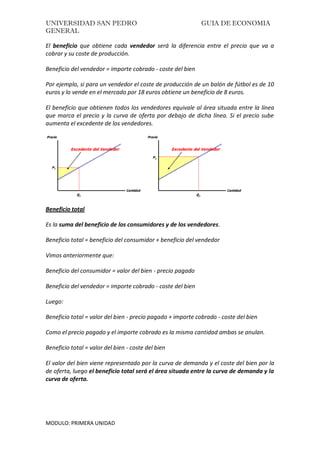 UNIVERSIDAD SAN PEDRO GUIA DE ECONOMIA
GENERAL
MODULO: PRIMERA UNIDAD
El beneficio que obtiene cada vendedor será la diferencia entre el precio que va a
cobrar y su coste de producción.
Beneficio del vendedor = importe cobrado - coste del bien
Por ejemplo, si para un vendedor el coste de producción de un balón de fútbol es de 10
euros y lo vende en el mercado por 18 euros obtiene un beneficio de 8 euros.
El beneficio que obtienen todos los vendedores equivale al área situada entre la línea
que marca el precio y la curva de oferta por debajo de dicha línea. Si el precio sube
aumenta el excedente de los vendedores.
Beneficio total
Es la suma del beneficio de los consumidores y de los vendedores.
Beneficio total = beneficio del consumidor + beneficio del vendedor
Vimos anteriormente que:
Beneficio del consumidor = valor del bien - precio pagado
Beneficio del vendedor = importe cobrado - coste del bien
Luego:
Beneficio total = valor del bien - precio pagado + importe cobrado - coste del bien
Como el precio pagado y el importe cobrado es la misma cantidad ambas se anulan.
Beneficio total = valor del bien - coste del bien
El valor del bien viene representado por la curva de demanda y el coste del bien por la
de oferta, luego el beneficio total será el área situada entre la curva de demanda y la
curva de oferta.
 