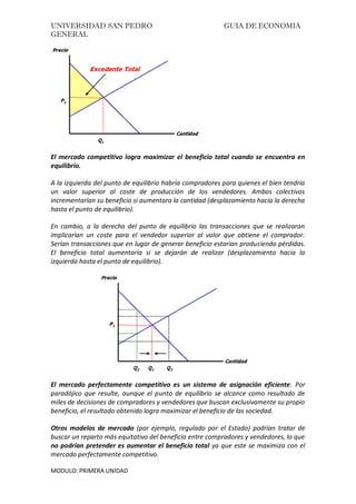 UNIVERSIDAD SAN PEDRO GUIA DE ECONOMIA
GENERAL
MODULO: PRIMERA UNIDAD
El mercado competitivo logra maximizar el beneficio total cuando se encuentra en
equilibrio.
A la izquierda del punto de equilibrio habría compradores para quienes el bien tendría
un valor superior al coste de producción de los vendedores. Ambos colectivos
incrementarían su beneficio si aumentara la cantidad (desplazamiento hacia la derecha
hasta el punto de equilibrio).
En cambio, a la derecha del punto de equilibrio las transacciones que se realizaran
implicarían un coste para el vendedor superior al valor que obtiene el comprador.
Serían transacciones que en lugar de generar beneficio estarían produciendo pérdidas.
El beneficio total aumentaría si se dejarán de realizar (desplazamiento hacia la
izquierda hasta el punto de equilibrio).
El mercado perfectamente competitivo es un sistema de asignación eficiente. Por
paradójico que resulte, aunque el punto de equilibrio se alcance como resultado de
miles de decisiones de compradores y vendedores que buscan exclusivamente su propio
beneficio, el resultado obtenido logra maximizar el beneficio de las sociedad.
Otros modelos de mercado (por ejemplo, regulado por el Estado) podrían tratar de
buscar un reparto más equitativo del beneficio entre compradores y vendedores, lo que
no podrían pretender es aumentar el beneficio total ya que este se maximiza con el
mercado perfectamente competitivo.
 